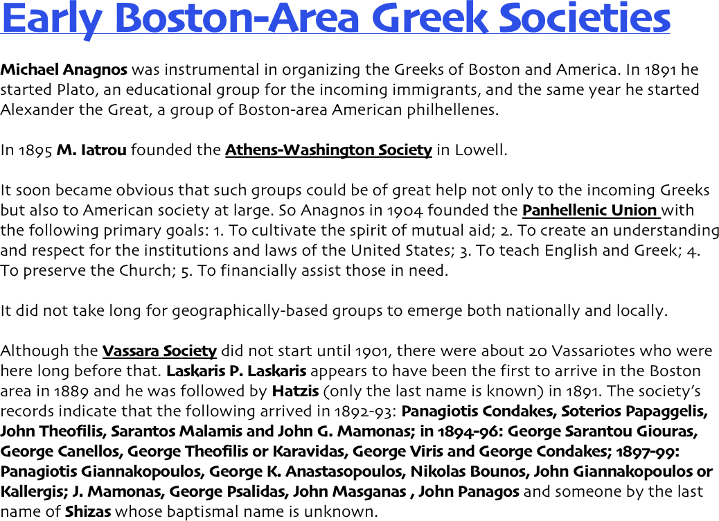 Early Boston-Area Greek Societies Michael Anagnos was instrumental in organizing the Greeks of Boston and America. In 1891 he started Plato, an educational group for the incoming immigrants, and the same year he started Alexander the Great, a group of Boston-area American philhellenes.   In 1895 M. Iatrou founded the Athens-Washington Society in Lowell.  It soon became obvious that such groups could be of great help not only to the incoming Greeks but also to American society at large. So Anagnos in 1904 founded the Panhellenic Union with the following primary goals: 1. To cultivate the spirit of mutual aid; 2. To create an understanding and respect for the institutions and laws of the United States; 3. To teach English and Greek; 4. To preserve the Church; 5. To financially assist those in need. It did not take long for geographically-based groups to emerge both nationally and locally.   Although the Vassara Society did not start until 1901, there were about 20 Vassariotes who were here long before that. Laskaris P. Laskaris appears to have been the first to arrive in the Boston area in 1889 and he was followed by Hatzis (only the last name is known) in 1891. The society’s records indicate that the following arrived in 1892-93: Panagiotis Condakes, Soterios Papaggelis, John Theofilis, Sarantos Malamis and John G. Mamonas; in 1894-96: George Sarantou Giouras, George Canellos, George Theofilis or Karavidas, George Viris and George Condakes; 1897-99: Panagiotis Giannakopoulos, George K. Anastasopoulos, Nikolas Bounos, John Giannakopoulos or Kallergis; J. Mamonas, George Psalidas, John Masganas , John Panagos and someone by the last name of Shizas whose baptismal name is unknown.