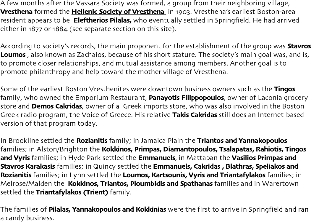 A few months after the Vassara Society was formed, a group from their neighboring village, Vresthena formed the Hellenic Society of Vresthena  in 1903. Vresthena’s earliest Boston-area resident appears to be  Eleftherios Pilalas, who eventually settled in Springfield. He had arrived either in 1877 or 1884 (see separate section on this site). According to society’s records, the main proponent for the establishment of the group was Stavros Loumos , also known as Zachaios, because of his short stature. The society’s main goal was, and is, to promote closer relationships, and mutual assistance among members. Another goal is to promote philanthropy and help toward the mother village of Vresthena. Some of the earliest Boston Vresthenites were downtown business owners such as the Tingos family, who owned the Emporium Restaurant, Panayotis Filippopoulos, owner of Laconia grocery store and Demos Cakridas, owner of a  Greek imports store, who was also involved in the Boston Greek radio program, the Voice of Greece. His relative Takis Cakridas still does an Internet-based version of that program today. In Brookline settled the Rozianitis family; in Jamaica Plain the Triantos and Yannakopoulos families; in Alston/Brighton the Kokkinos, Primpas, Diamantopoulos, Tsalapatas, Rahiotis, Tingos and Vyris families; in Hyde Park settled the Emmanuels, in Mattapan the Vasilios Primpas and Stavros Karakasis families; in Quincy settled the Emmanuels, Cakridas , Blathras, Speliakos and Rozianitis families; in Lynn settled the Loumos, Kartsounis, Vyris and Triantafylakos families; in Melrose/Malden the  Kokkinos, Triantos, Ploumbidis and Spathanas families and in Warertown settled the Triantafylakos (Trient) family. The families of Pilalas, Yannakopoulos and Kokkinias were the first to arrive in Springfield and ran a candy business.  