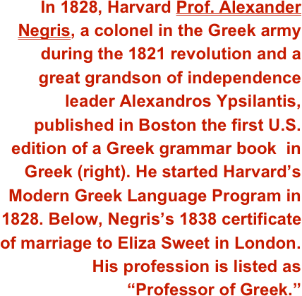 In 1828, Harvard Prof. Alexander Negris, a colonel in the Greek army during the 1821 revolution and a  great grandson of independence leader Alexandros Ypsilantis, published in Boston the first U.S. edition of a Greek grammar book  in Greek (right). He started Harvard’s Modern Greek Language Program in 1828. Below, Negris’s 1838 certificate  of marriage to Eliza Sweet in London. His profession is listed as  “Professor of Greek.” 