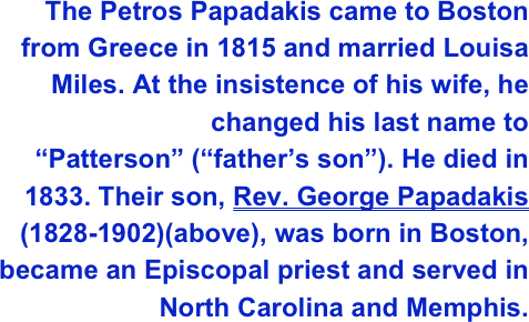 The Petros Papadakis came to Boston from Greece in 1815 and married Louisa Miles. At the insistence of his wife, he changed his last name to “Patterson” (“father’s son”). He died in 1833. Their son, Rev. George Papadakis (1828-1902)(above), was born in Boston, became an Episcopal priest and served in North Carolina and Memphis. 
 
