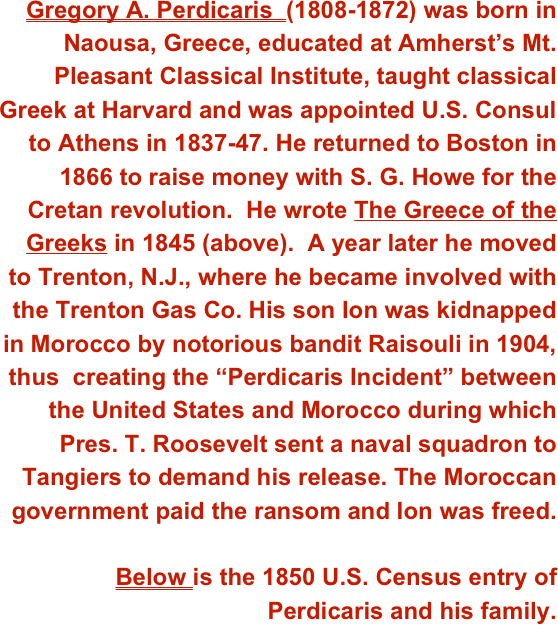 Gregory A. Perdicaris  (1808-1872) was born in Naousa, Greece, educated at Amherst’s Mt. Pleasant Classical Institute, taught classical Greek at Harvard and was appointed U.S. Consul to Athens in 1837-47. He returned to Boston in 1866 to raise money with S. G. Howe for the Cretan revolution.  He wrote The Greece of the Greeks in 1845 (above).  A year later he moved to Trenton, N.J., where he became involved with  the Trenton Gas Co. His son Ion was kidnapped in Morocco by notorious bandit Raisouli in 1904, thus  creating the “Perdicaris Incident” between the United States and Morocco during which Pres. T. Roosevelt sent a naval squadron to Tangiers to demand his release. The Moroccan government paid the ransom and Ion was freed. 

Below is the 1850 U.S. Census entry of Perdicaris and his family.