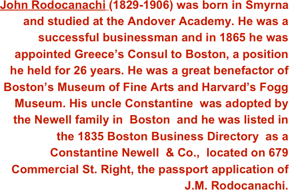 John Rodocanachi (1829-1906) was born in Smyrna and studied at the Andover Academy. He was a successful businessman and in 1865 he was appointed Greece’s Consul to Boston, a position he held for 26 years. He was a great benefactor of Boston’s Museum of Fine Arts and Harvard’s Fogg Museum. His uncle Constantine  was adopted by the Newell family in  Boston  and he was listed in  the 1835 Boston Business Directory  as a  Constantine Newell  & Co.,  located on 679 Commercial St. Right, the passport application of J.M. Rodocanachi.