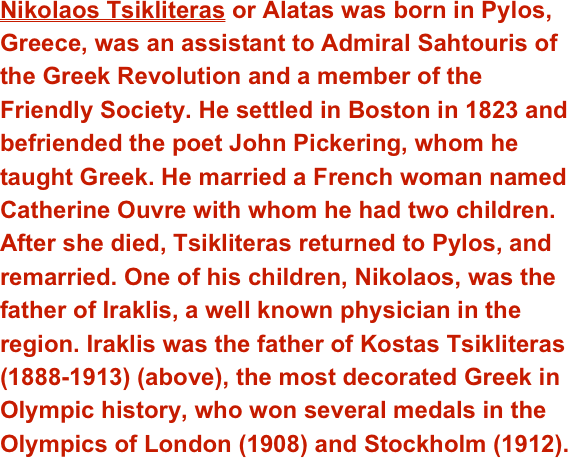 Nikolaos Tsikliteras or Alatas was born in Pylos, Greece, was an assistant to Admiral Sahtouris of the Greek Revolution and a member of the Friendly Society. He settled in Boston in 1823 and befriended the poet John Pickering, whom he taught Greek. He married a French woman named Catherine Ouvre with whom he had two children. After she died, Tsikliteras returned to Pylos, and remarried. One of his children, Nikolaos, was the father of Iraklis, a well known physician in the region. Iraklis was the father of Kostas Tsikliteras (1888-1913) (above), the most decorated Greek in Olympic history, who won several medals in the Olympics of London (1908) and Stockholm (1912).