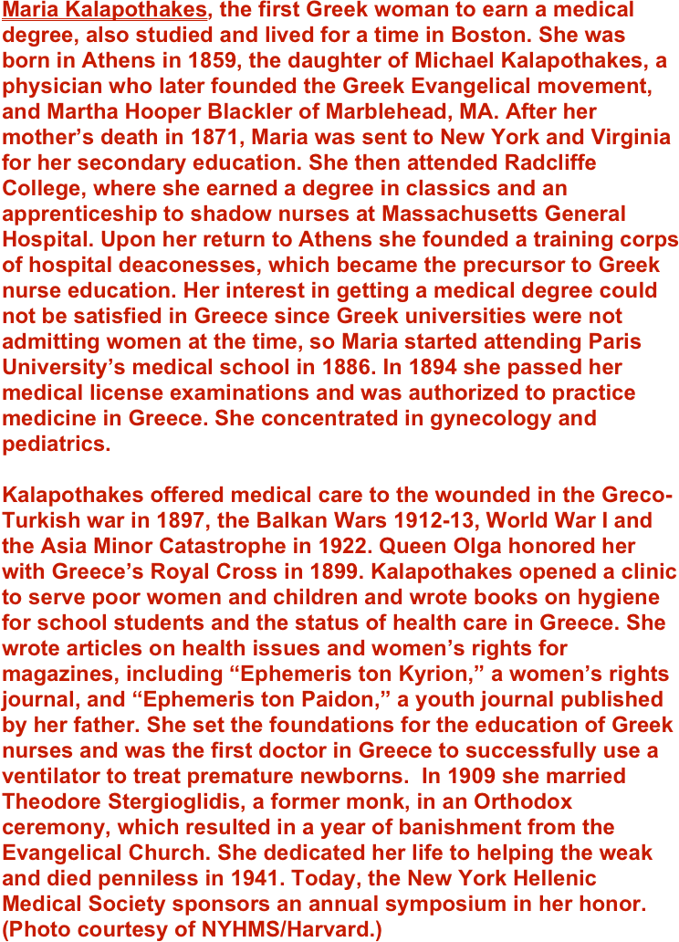 Maria Kalapothakes, the first Greek woman to earn a medical degree, also studied and lived for a time in Boston. She was born in Athens in 1859, the daughter of Michael Kalapothakes, a physician who later founded the Greek Evangelical movement, and Martha Hooper Blackler of Marblehead, MA. After her mother’s death in 1871, Maria was sent to New York and Virginia for her secondary education. She then attended Radcliffe College, where she earned a degree in classics and an apprenticeship to shadow nurses at Massachusetts General Hospital. Upon her return to Athens she founded a training corps of hospital deaconesses, which became the precursor to Greek nurse education. Her interest in getting a medical degree could not be satisfied in Greece since Greek universities were not admitting women at the time, so Maria started attending Paris University’s medical school in 1886. In 1894 she passed her medical license examinations and was authorized to practice medicine in Greece. She concentrated in gynecology and pediatrics. 

Kalapothakes offered medical care to the wounded in the Greco-Turkish war in 1897, the Balkan Wars 1912-13, World War I and the Asia Minor Catastrophe in 1922. Queen Olga honored her with Greece’s Royal Cross in 1899. Kalapothakes opened a clinic to serve poor women and children and wrote books on hygiene for school students and the status of health care in Greece. She wrote articles on health issues and women’s rights for magazines, including “Ephemeris ton Kyrion,” a women’s rights journal, and “Ephemeris ton Paidon,” a youth journal published by her father. She set the foundations for the education of Greek nurses and was the first doctor in Greece to successfully use a ventilator to treat premature newborns.  In 1909 she married Theodore Stergioglidis, a former monk, in an Orthodox ceremony, which resulted in a year of banishment from the Evangelical Church. She dedicated her life to helping the weak and died penniless in 1941. Today, the New York Hellenic Medical Society sponsors an annual symposium in her honor.  (Photo courtesy of NYHMS/Harvard.)
