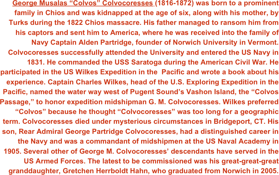 George Musalas “Colvos” Colvocoresses (1816-1872) was born to a prominent family in Chios and was kidnapped at the age of six, along with his mother, by Turks during the 1822 Chios massacre. His father managed to ransom him from his captors and sent him to America, where he was received into the family of Navy Captain Alden Partridge, founder of Norwich University in Vermont. Colvocoresses successfully attended the University and entered the US Navy in 1831. He commanded the USS Saratoga during the American Civil War. He participated in the US Wilkes Expedition in the  Pacific and wrote a book about his experience. Captain Charles Wilkes, head of the U.S. Exploring Expedition in the Pacific, named the water way west of Pugent Sound’s Vashon Island, the “Colvos Passage,” to honor expedition midshipman G. M. Colvocoresses. Wilkes preferred “Colvos” because he thought “Colvocoresses” was too long for a geographic term. Colvocoresses died under mysterious circumstances in Bridgeport, CT. His son, Rear Admiral George Partridge Colvocoresses, had a distinguished career in the Navy and was a commandant of midshipmen at the US Naval Academy in 1905. Several other of George M. Colvocoresses’ descendants have served in the US Armed Forces. The latest to be commissioned was his great-great-great granddaughter, Gretchen Herrboldt Hahn, who graduated from Norwich in 2005.