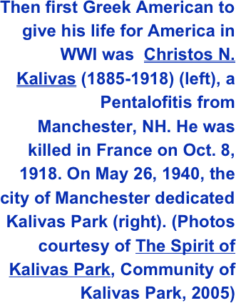 Then first Greek American to give his life for America in WWI was  Christos N. Kalivas (1885-1918) (left), a Pentalofitis from Manchester, NH. He was killed in France on Oct. 8, 1918. On May 26, 1940, the city of Manchester dedicated Kalivas Park (right). (Photos courtesy of The Spirit of Kalivas Park, Community of Kalivas Park, 2005)