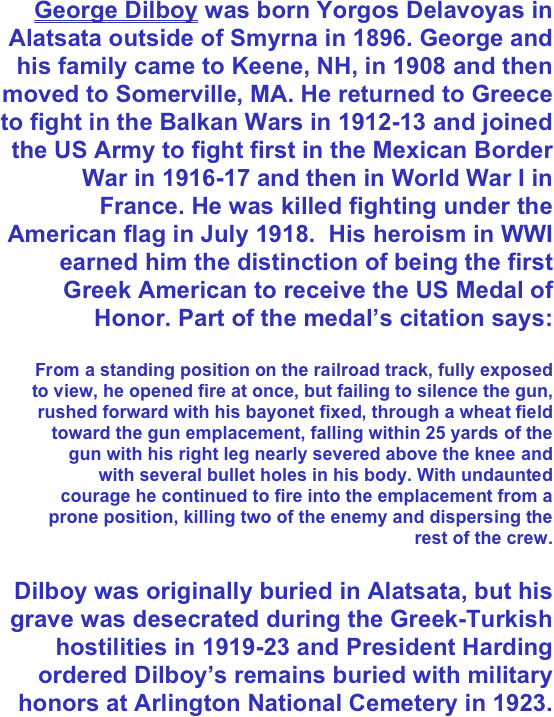 George Dilboy was born Yorgos Delavoyas in Alatsata outside of Smyrna in 1896. George and his family came to Keene, NH, in 1908 and then moved to Somerville, MA. He returned to Greece to fight in the Balkan Wars in 1912-13 and joined the US Army to fight first in the Mexican Border War in 1916-17 and then in World War I in France. He was killed fighting under the American flag in July 1918.  His heroism in WWI earned him the distinction of being the first Greek American to receive the US Medal of Honor. Part of the medal’s citation says:

From a standing position on the railroad track, fully exposed to view, he opened fire at once, but failing to silence the gun, rushed forward with his bayonet fixed, through a wheat field toward the gun emplacement, falling within 25 yards of the gun with his right leg nearly severed above the knee and with several bullet holes in his body. With undaunted courage he continued to fire into the emplacement from a prone position, killing two of the enemy and dispersing the rest of the crew.

Dilboy was originally buried in Alatsata, but his grave was desecrated during the Greek-Turkish hostilities in 1919-23 and President Harding ordered Dilboy’s remains buried with military honors at Arlington National Cemetery in 1923.
