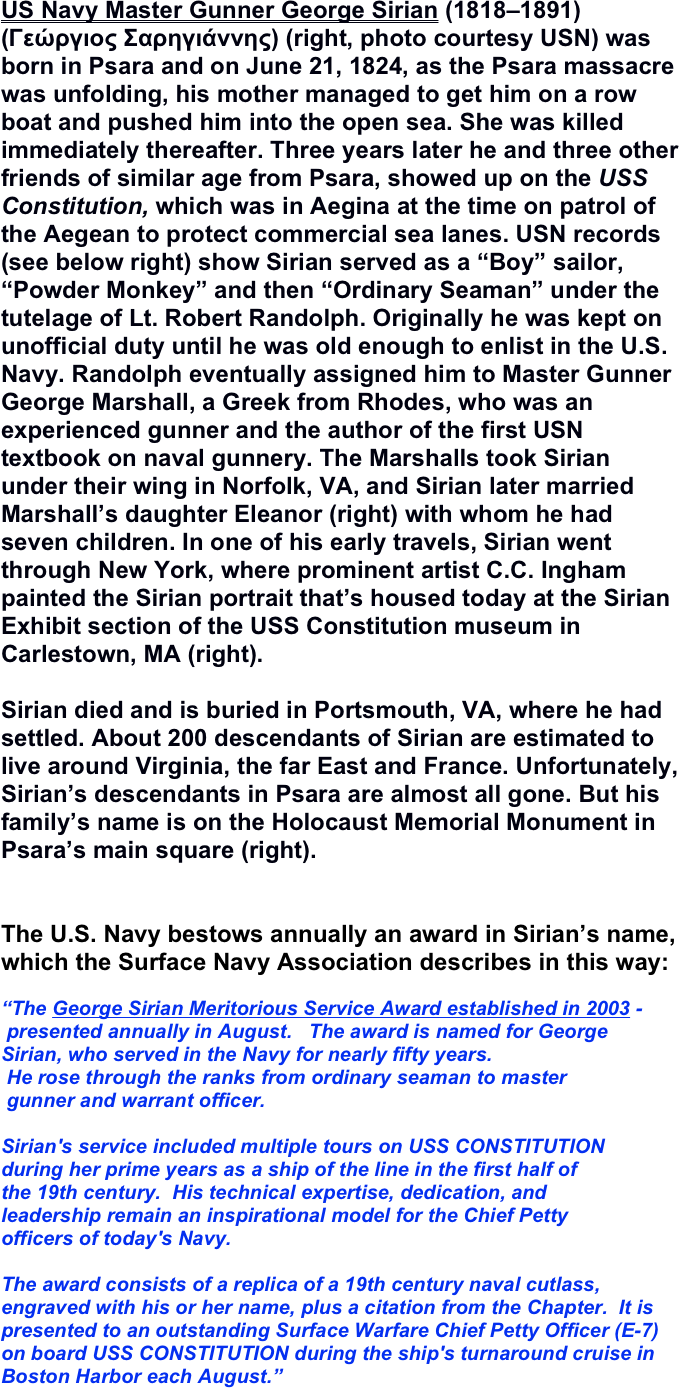 US Navy Master Gunner George Sirian (1818–1891) (Γεώργιος Σαρηγιάννης) (right, photo courtesy USN) was born in Psara and on June 21, 1824, as the Psara massacre was unfolding, his mother managed to get him on a row boat and pushed him into the open sea. She was killed immediately thereafter. Three years later he and three other friends of similar age from Psara, showed up on the USS Constitution, which was in Aegina at the time on patrol of the Aegean to protect commercial sea lanes. USN records (see below right) show Sirian served as a “Boy” sailor, “Powder Monkey” and then “Ordinary Seaman” under the tutelage of Lt. Robert Randolph. Originally he was kept on unofficial duty until he was old enough to enlist in the U.S. Navy. Randolph eventually assigned him to Master Gunner George Marshall, a Greek from Rhodes, who was an experienced gunner and the author of the first USN textbook on naval gunnery. The Marshalls took Sirian under their wing in Norfolk, VA, and Sirian later married Marshall’s daughter Eleanor (right) with whom he had seven children. In one of his early travels, Sirian went through New York, where prominent artist C.C. Ingham painted the Sirian portrait that’s housed today at the Sirian Exhibit section of the USS Constitution museum in Carlestown, MA (right).

Sirian died and is buried in Portsmouth, VA, where he had settled. About 200 descendants of Sirian are estimated to live around Virginia, the far East and France. Unfortunately, Sirian’s descendants in Psara are almost all gone. But his family’s name is on the Holocaust Memorial Monument in Psara’s main square (right). 


The U.S. Navy bestows annually an award in Sirian’s name, which the Surface Navy Association describes in this way:

“The George Sirian Meritorious Service Award established in 2003 -
 presented annually in August.   The award is named for George 
Sirian, who served in the Navy for nearly fifty years. 
 He rose through the ranks from ordinary seaman to master
 gunner and warrant officer.  

Sirian's service included multiple tours on USS CONSTITUTION 
during her prime years as a ship of the line in the first half of 
the 19th century.  His technical expertise, dedication, and 
leadership remain an inspirational model for the Chief Petty 
officers of today's Navy.  

The award consists of a replica of a 19th century naval cutlass, engraved with his or her name, plus a citation from the Chapter.  It is presented to an outstanding Surface Warfare Chief Petty Officer (E-7) on board USS CONSTITUTION during the ship's turnaround cruise in Boston Harbor each August.”
